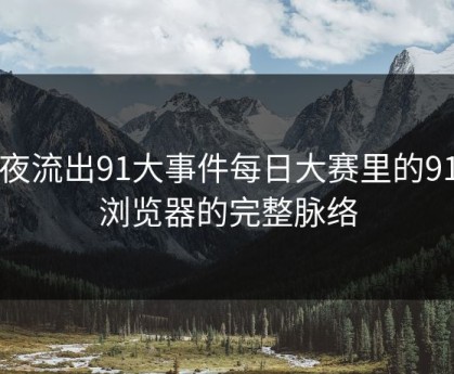 深夜流出91大事件每日大赛里的91网浏览器的完整脉络