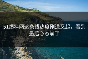 51爆料网这条线热度刚退又起，看到最后心态崩了