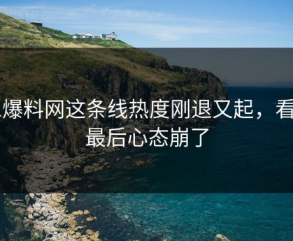 51爆料网这条线热度刚退又起，看到最后心态崩了