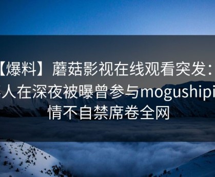 【爆料】蘑菇影视在线观看突发：当事人在深夜被曝曾参与mogushipin，情不自禁席卷全网