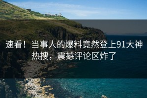 速看！当事人的爆料竟然登上91大神热搜，震撼评论区炸了