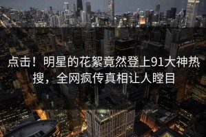 点击！明星的花絮竟然登上91大神热搜，全网疯传真相让人瞠目