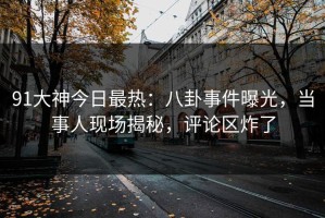 91大神今日最热：八卦事件曝光，当事人现场揭秘，评论区炸了