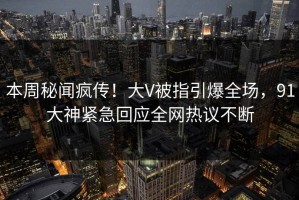 本周秘闻疯传！大V被指引爆全场，91大神紧急回应全网热议不断