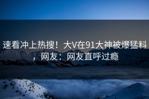 速看冲上热搜！大V在91大神被爆猛料，网友：网友直呼过瘾