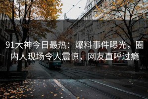 91大神今日最热：爆料事件曝光，圈内人现场令人震惊，网友直呼过瘾