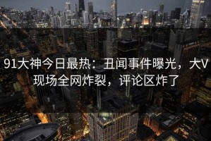91大神今日最热：丑闻事件曝光，大V现场全网炸裂，评论区炸了