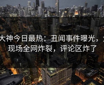 91大神今日最热：丑闻事件曝光，大V现场全网炸裂，评论区炸了
