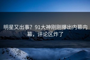 明星又出事？91大神刚刚曝出内幕内幕，评论区炸了