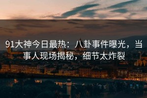 91大神今日最热：八卦事件曝光，当事人现场揭秘，细节太炸裂