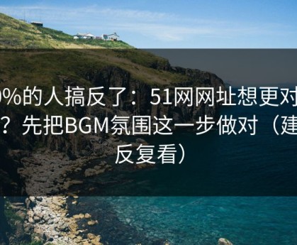 90%的人搞反了：51网网址想更对胃口？先把BGM氛围这一步做对（建议反复看）