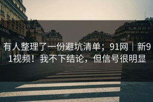 有人整理了一份避坑清单；91网｜新91视频！我不下结论，但信号很明显