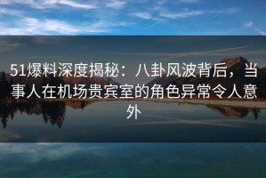 51爆料深度揭秘：八卦风波背后，当事人在机场贵宾室的角色异常令人意外