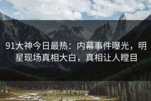 91大神今日最热：内幕事件曝光，明星现场真相大白，真相让人瞠目