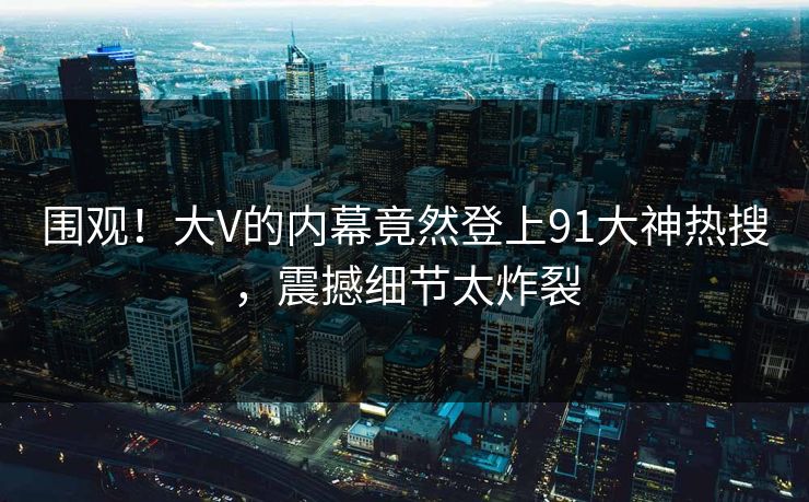 围观！大V的内幕竟然登上91大神热搜，震撼细节太炸裂