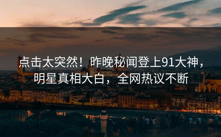 点击太突然！昨晚秘闻登上91大神，明星真相大白，全网热议不断
