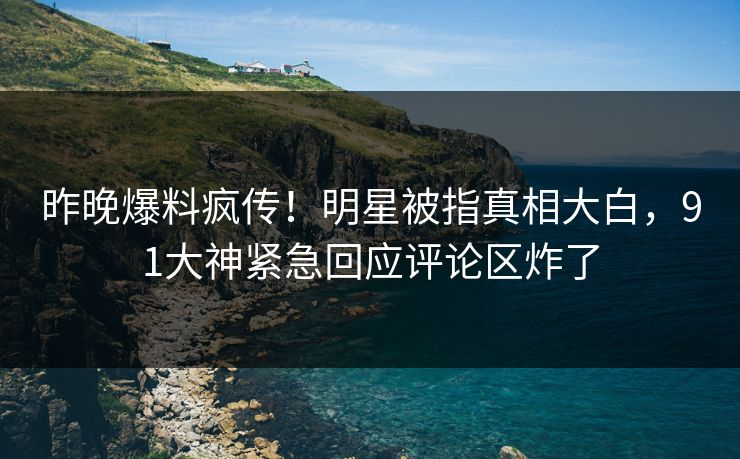 昨晚爆料疯传！明星被指真相大白，91大神紧急回应评论区炸了