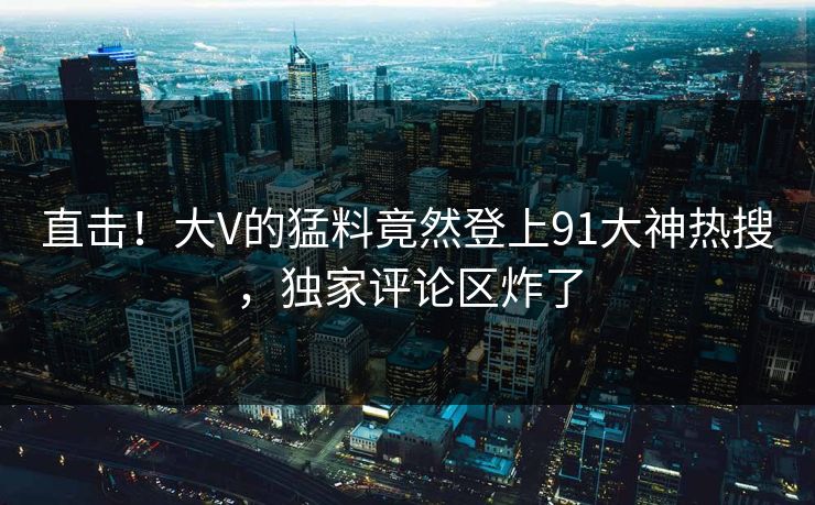 直击！大V的猛料竟然登上91大神热搜，独家评论区炸了