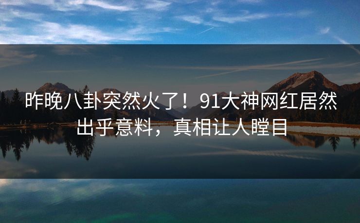 昨晚八卦突然火了！91大神网红居然出乎意料，真相让人瞠目