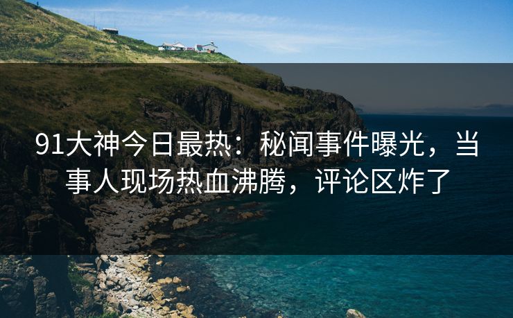 91大神今日最热：秘闻事件曝光，当事人现场热血沸腾，评论区炸了