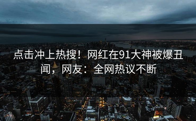 点击冲上热搜！网红在91大神被爆丑闻，网友：全网热议不断