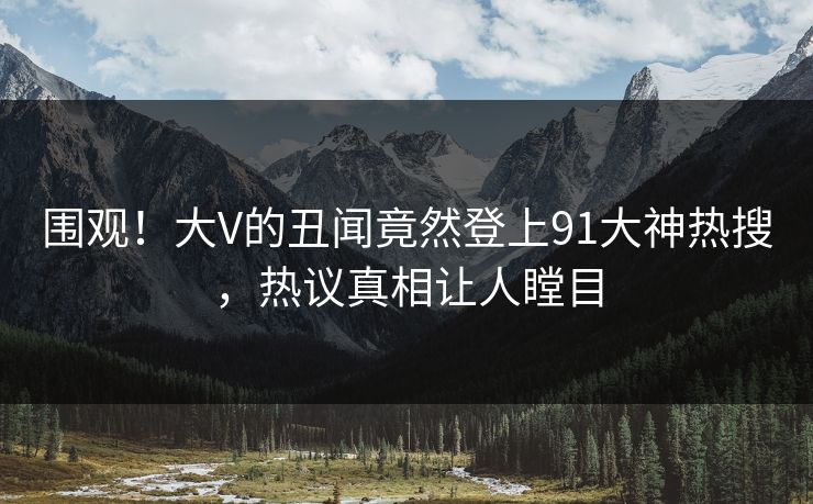 围观！大V的丑闻竟然登上91大神热搜，热议真相让人瞠目