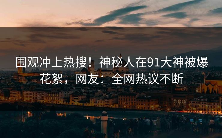 围观冲上热搜！神秘人在91大神被爆花絮，网友：全网热议不断