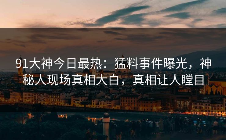 91大神今日最热：猛料事件曝光，神秘人现场真相大白，真相让人瞠目
