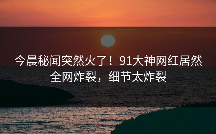 今晨秘闻突然火了！91大神网红居然全网炸裂，细节太炸裂