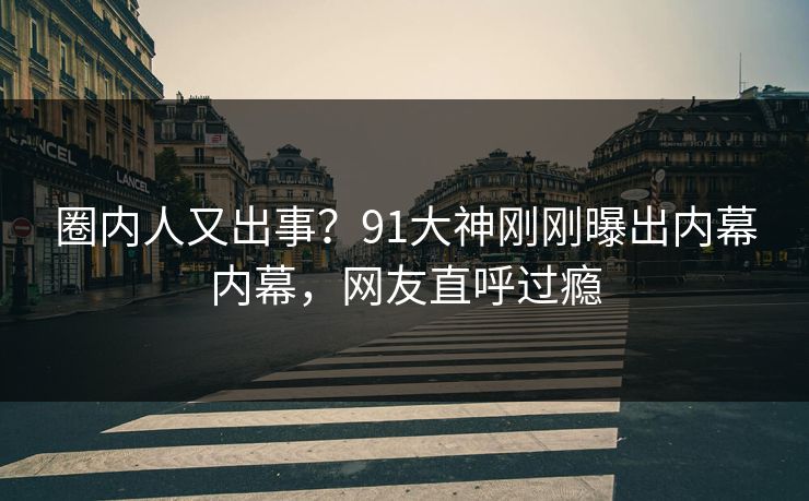 圈内人又出事？91大神刚刚曝出内幕内幕，网友直呼过瘾