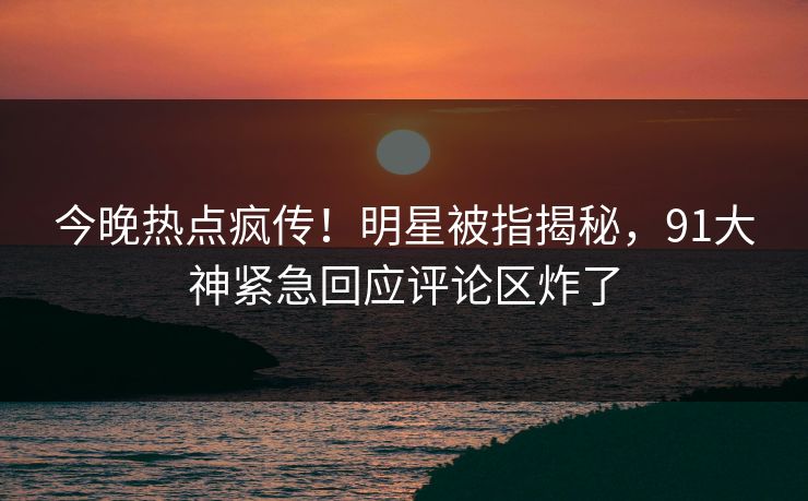 今晚热点疯传！明星被指揭秘，91大神紧急回应评论区炸了
