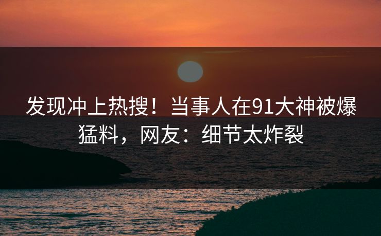 发现冲上热搜！当事人在91大神被爆猛料，网友：细节太炸裂