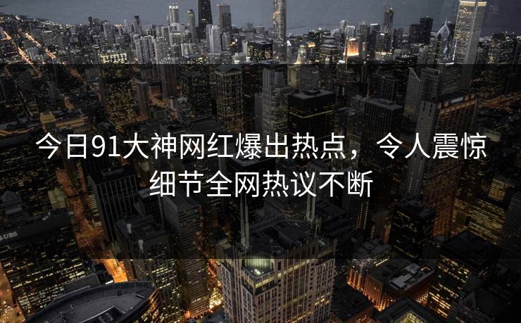 今日91大神网红爆出热点，令人震惊细节全网热议不断