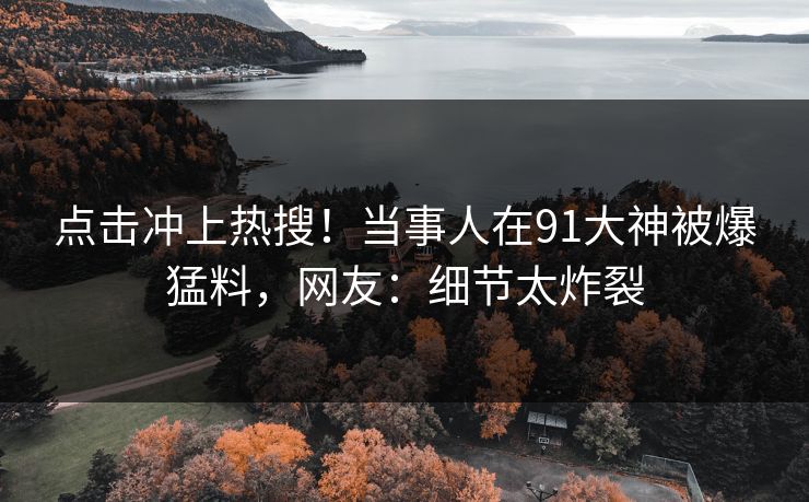 点击冲上热搜！当事人在91大神被爆猛料，网友：细节太炸裂