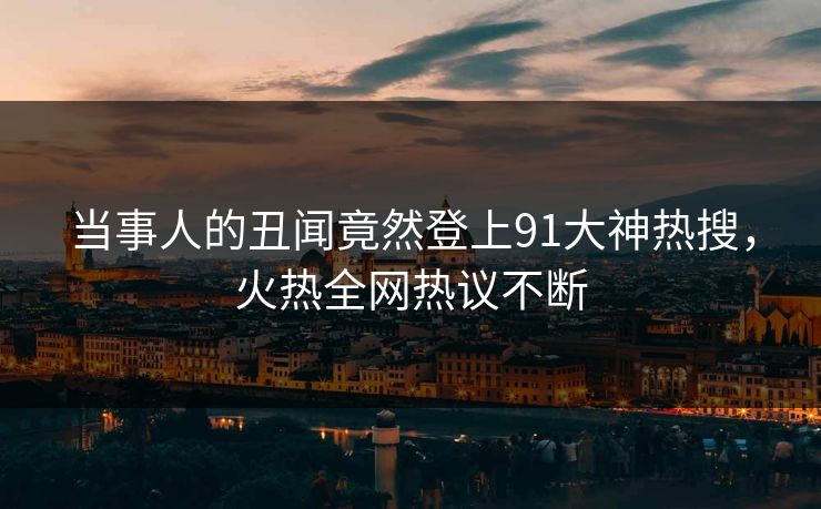当事人的丑闻竟然登上91大神热搜，火热全网热议不断
