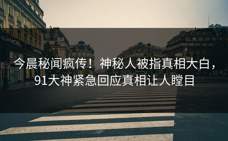 今晨秘闻疯传！神秘人被指真相大白，91大神紧急回应真相让人瞠目