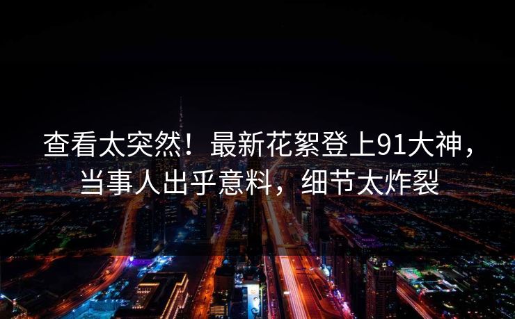 查看太突然！最新花絮登上91大神，当事人出乎意料，细节太炸裂