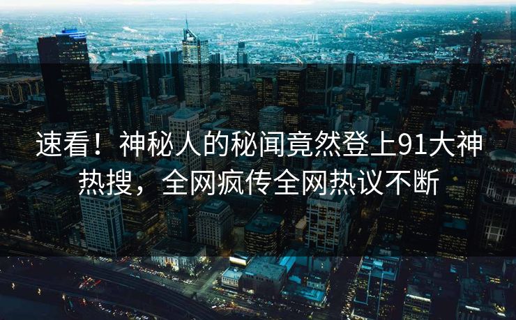 速看！神秘人的秘闻竟然登上91大神热搜，全网疯传全网热议不断