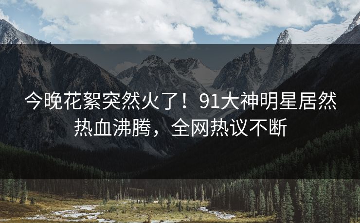 今晚花絮突然火了！91大神明星居然热血沸腾，全网热议不断