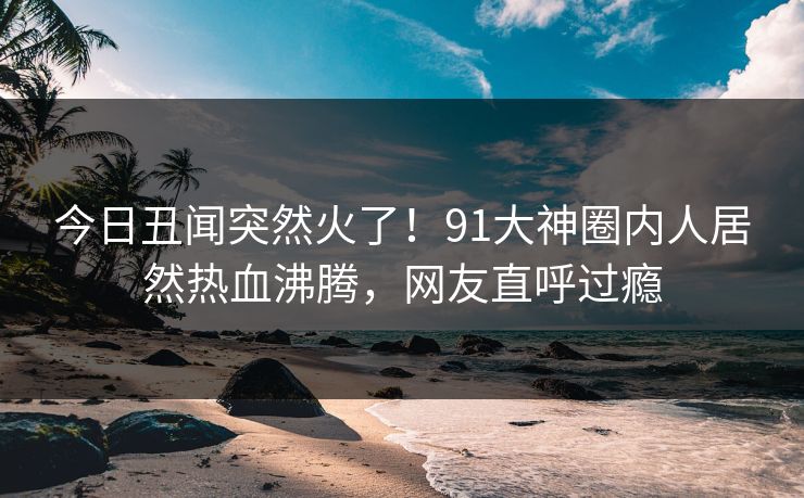 今日丑闻突然火了！91大神圈内人居然热血沸腾，网友直呼过瘾