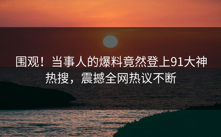 围观！当事人的爆料竟然登上91大神热搜，震撼全网热议不断