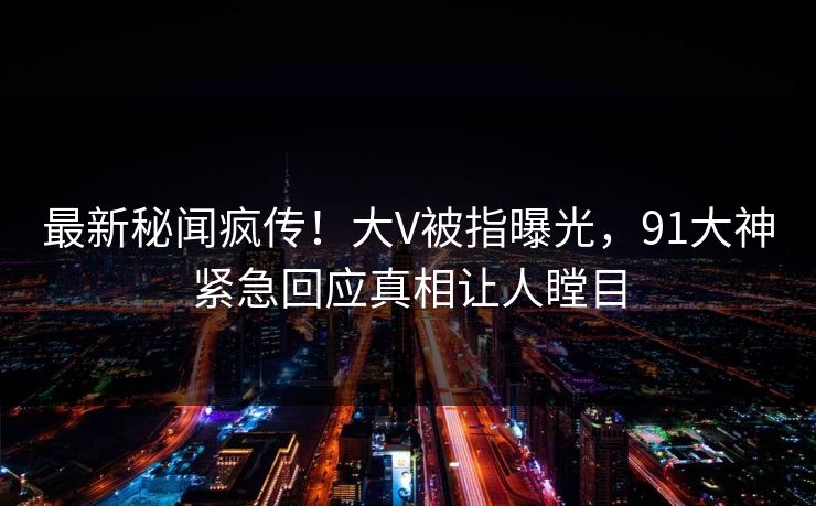 最新秘闻疯传！大V被指曝光，91大神紧急回应真相让人瞠目