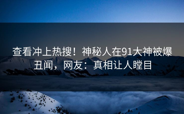 查看冲上热搜！神秘人在91大神被爆丑闻，网友：真相让人瞠目