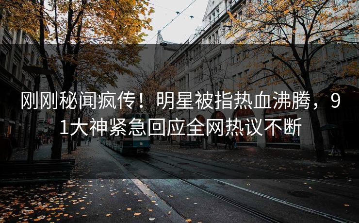 刚刚秘闻疯传！明星被指热血沸腾，91大神紧急回应全网热议不断