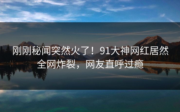 刚刚秘闻突然火了！91大神网红居然全网炸裂，网友直呼过瘾