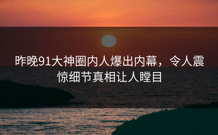 昨晚91大神圈内人爆出内幕，令人震惊细节真相让人瞠目