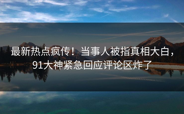 最新热点疯传！当事人被指真相大白，91大神紧急回应评论区炸了