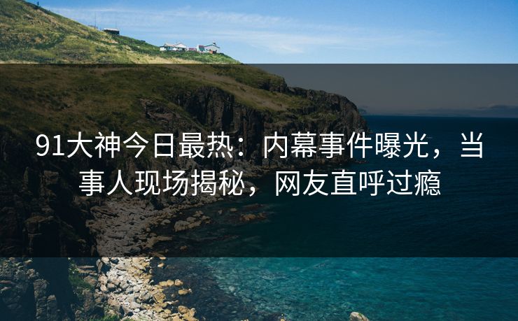 91大神今日最热：内幕事件曝光，当事人现场揭秘，网友直呼过瘾