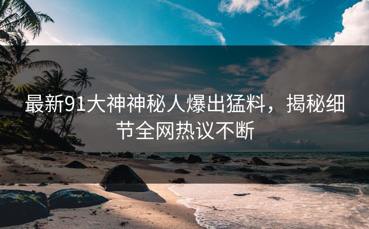 最新91大神神秘人爆出猛料，揭秘细节全网热议不断