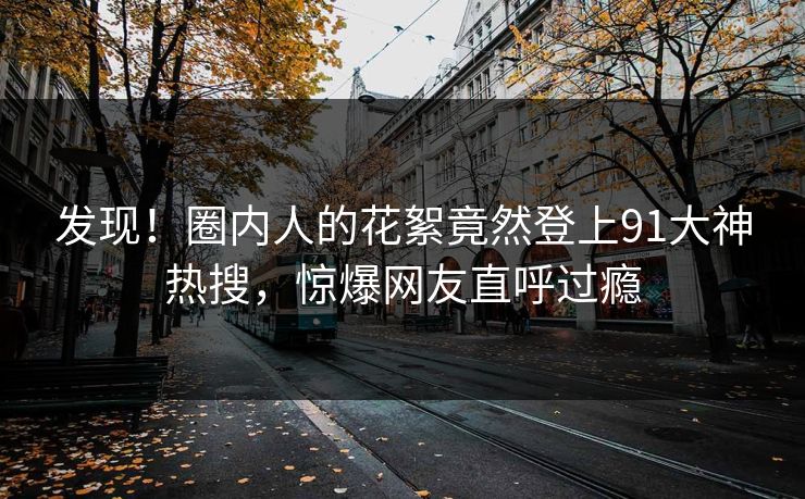 发现！圈内人的花絮竟然登上91大神热搜，惊爆网友直呼过瘾